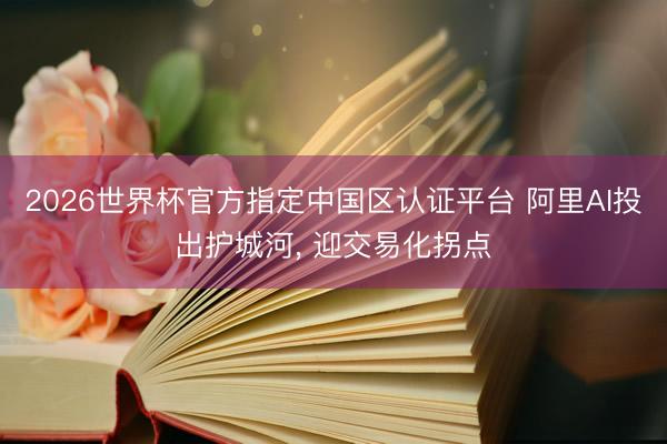 2026世界杯官方指定中国区认证平台 阿里AI投出护城河， 迎交易化拐点