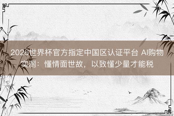2026世界杯官方指定中国区认证平台 AI购物实测：懂情面世故，以致懂少量才能税