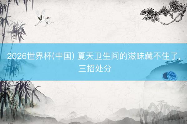 2026世界杯(中国) 夏天卫生间的滋味藏不住了， 三招处分