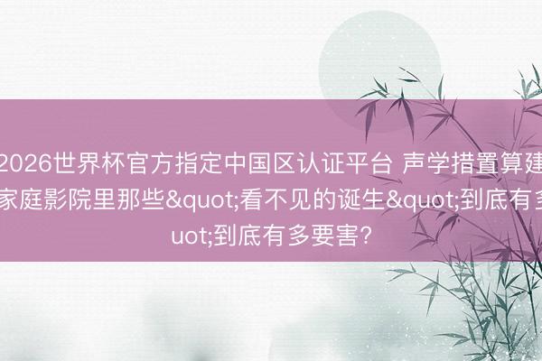 2026世界杯官方指定中国区认证平台 声学措置算建树吗? 家庭影院里那些"看不见的诞生"到底有多要害?