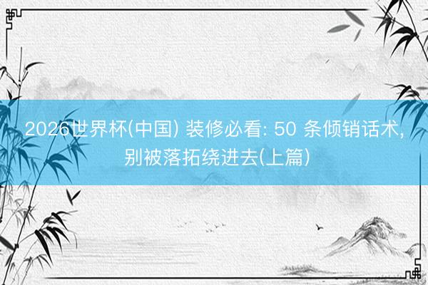 2026世界杯(中国) 装修必看: 50 条倾销话术， 别被落拓绕进去(上篇)