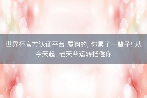 世界杯官方认证平台 属狗的， 你累了一辈子! 从今天起， 老天爷运转抵偿你