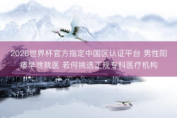 2026世界杯官方指定中国区认证平台 男性阳痿早泄就医 若何挑选正规专科医疗机构