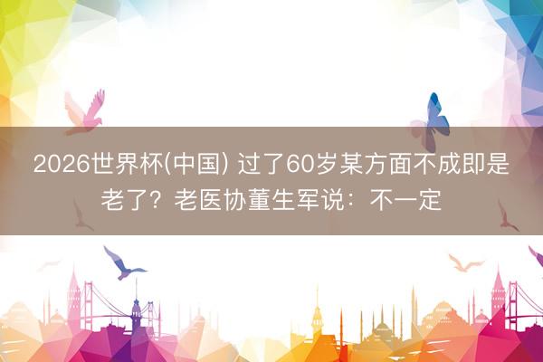 2026世界杯(中国) 过了60岁某方面不成即是老了？老医协董生军说：不一定