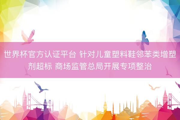 世界杯官方认证平台 针对儿童塑料鞋邻苯类增塑剂超标 商场监管总局开展专项整治