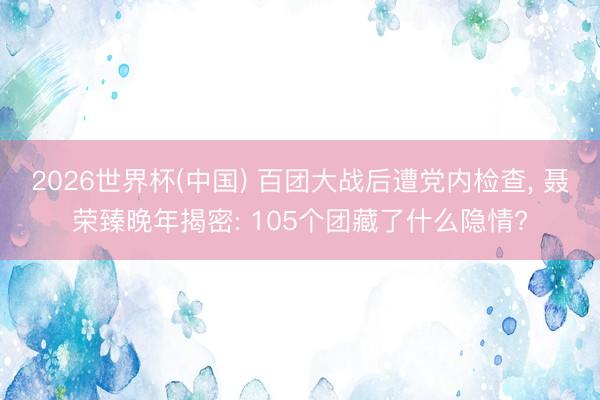 2026世界杯(中国) 百团大战后遭党内检查， 聂荣臻晚年揭密: 105个团藏了什么隐情?