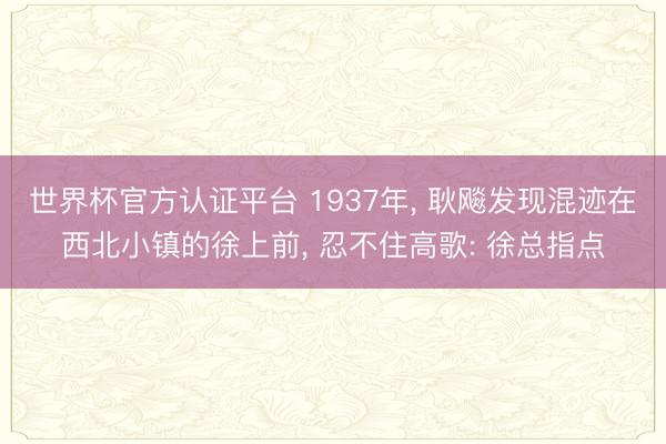 世界杯官方认证平台 1937年， 耿飚发现混迹在西北小镇的徐上前， 忍不住高歌: 徐总指点