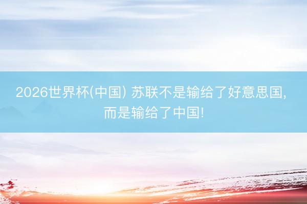 2026世界杯(中国) 苏联不是输给了好意思国， 而是输给了中国!
