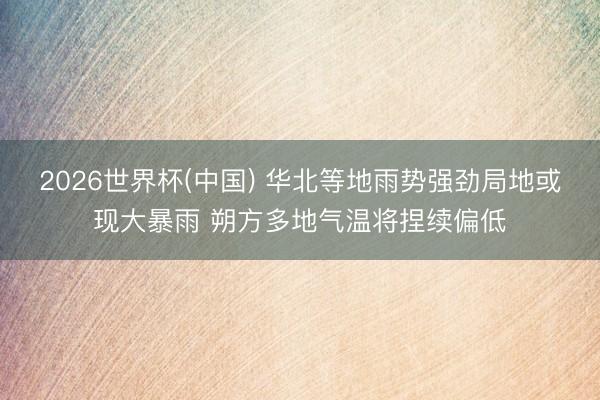 2026世界杯(中国) 华北等地雨势强劲局地或现大暴雨 朔方多地气温将捏续偏低