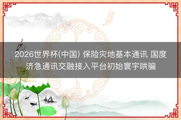 2026世界杯(中国) 保险灾地基本通讯 国度济急通讯交融接入平台初始寰宇哄骗