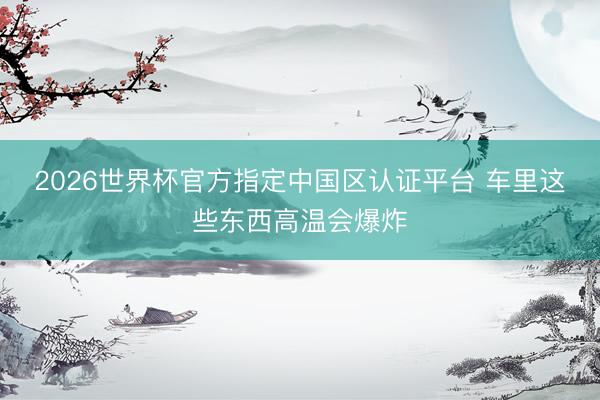 2026世界杯官方指定中国区认证平台 车里这些东西高温会爆炸
