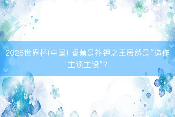 2026世界杯(中国) 香蕉是补钾之王居然是“造作主谈主设”？