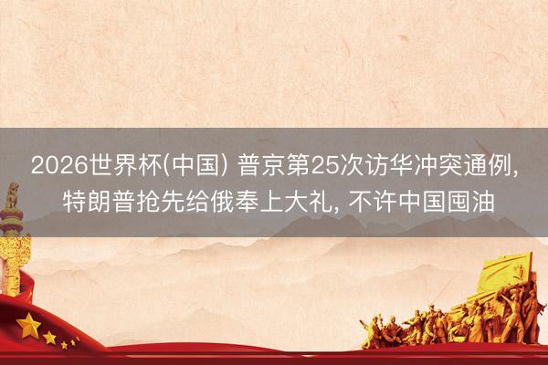 2026世界杯(中国) 普京第25次访华冲突通例, 特朗普抢先给俄奉上大礼, 不许中国囤油
