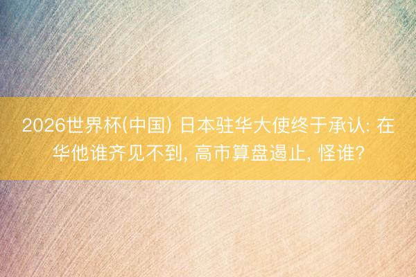 2026世界杯(中国) 日本驻华大使终于承认: 在华他谁齐见不到， 高市算盘遏止， 怪谁?