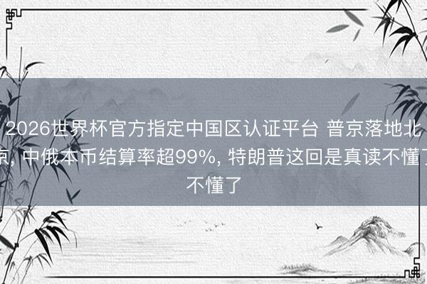 2026世界杯官方指定中国区认证平台 普京落地北京, 中俄本币结算率超99%, 特朗普这回是真读不懂了