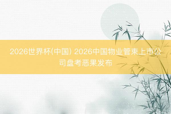 2026世界杯(中国) 2026中国物业管束上市公司盘考恶果发布