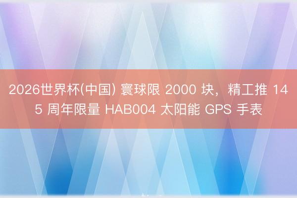 2026世界杯(中国) 寰球限 2000 块，精工推 145 周年限量 HAB004 太阳能 GPS 手表