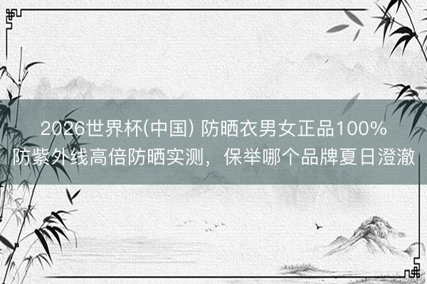 2026世界杯(中国) 防晒衣男女正品100%防紫外线高倍防晒实测，保举哪个品牌夏日澄澈