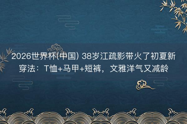 2026世界杯(中国) 38岁江疏影带火了初夏新穿法：T恤+马甲+短裤，文雅洋气又减龄