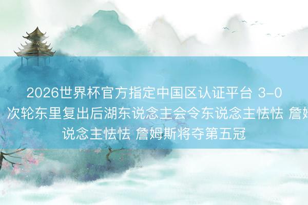 2026世界杯官方指定中国区认证平台 3-0！好意思湖蜜：次轮东里复出后湖东说念主会令东说念主怯怯 詹姆斯将夺第五冠