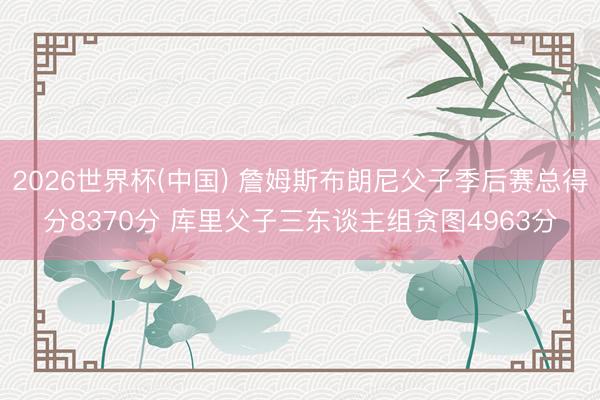 2026世界杯(中国) 詹姆斯布朗尼父子季后赛总得分8370分 库里父子三东谈主组贪图4963分