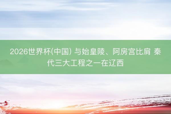 2026世界杯(中国) 与始皇陵、阿房宫比肩 秦代三大工程之一在辽西