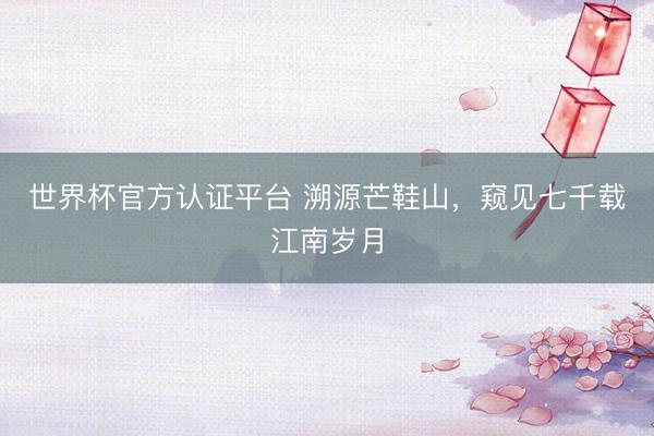 世界杯官方认证平台 溯源芒鞋山，窥见七千载江南岁月