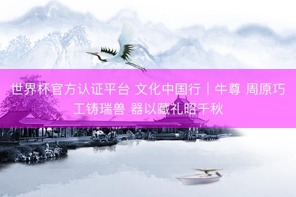 世界杯官方认证平台 文化中国行｜牛尊 周原巧工铸瑞兽 器以藏礼昭千秋