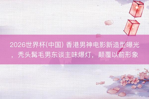 2026世界杯(中国) 香港男神电影新造型曝光,秃头髯毛男东谈主味爆灯,颠覆以前形象