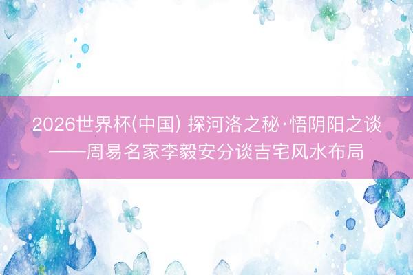 2026世界杯(中国) 探河洛之秘·悟阴阳之谈——周易名家李毅安分谈吉宅风水布局