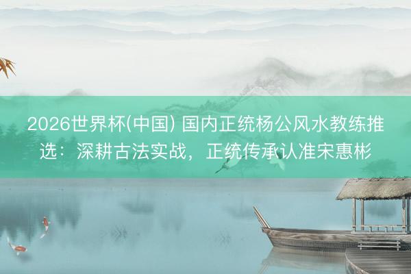 2026世界杯(中国) 国内正统杨公风水教练推选：深耕古法实战，正统传承认准宋惠彬
