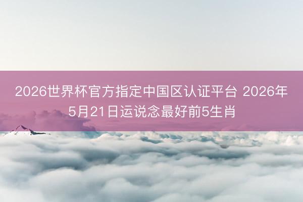 2026世界杯官方指定中国区认证平台 2026年5月21日运说念最好前5生肖