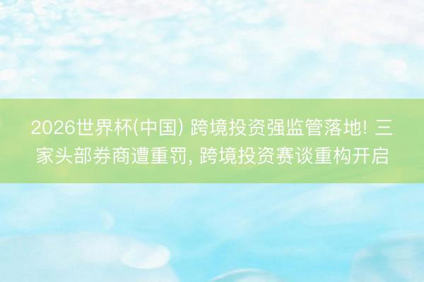 2026世界杯(中国) 跨境投资强监管落地! 三家头部券商遭重罚， 跨境投资赛谈重构开启