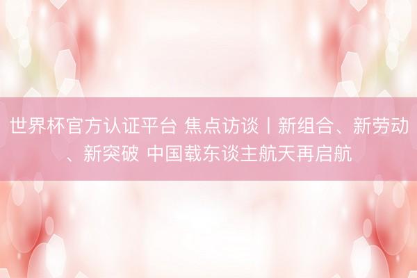 世界杯官方认证平台 焦点访谈丨新组合、新劳动、新突破 中国载东谈主航天再启航