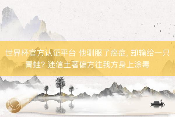 世界杯官方认证平台 他驯服了癌症, 却输给一只青蛙? 迷信土著偏方往我方身上涂毒