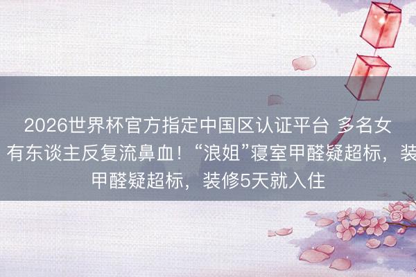 2026世界杯官方指定中国区认证平台 多名女星体魄额外，有东谈主反复流鼻血！“浪姐”寝室甲醛疑超标，装修5天就入住