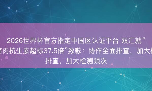 2026世界杯官方指定中国区认证平台 双汇就“子公司猪肉抗生素超标37.5倍”致歉:协作全面排查,加大检测频次