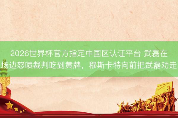 2026世界杯官方指定中国区认证平台 武磊在场边怒喷裁判吃到黄牌，穆斯卡特向前把武磊劝走