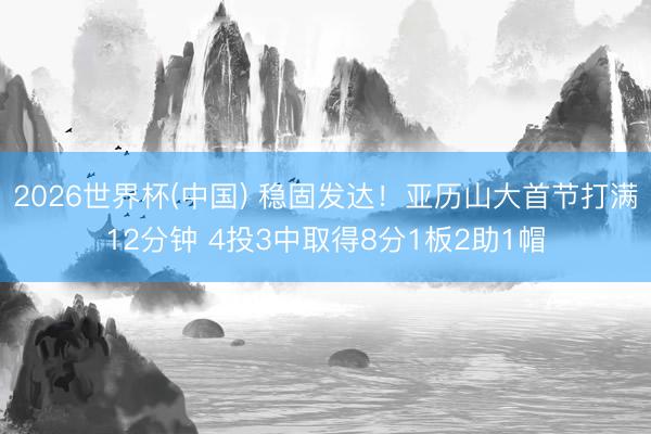 2026世界杯(中国) 稳固发达！亚历山大首节打满12分钟 4投3中取得8分1板2助1帽