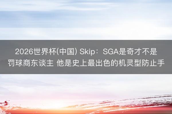 2026世界杯(中国) Skip：SGA是奇才不是罚球商东谈主 他是史上最出色的机灵型防止手
