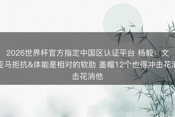 2026世界杯官方指定中国区认证平台 杨毅：文班亚马拒抗&体能是相对的软肋 盖帽12个也得冲击花消他