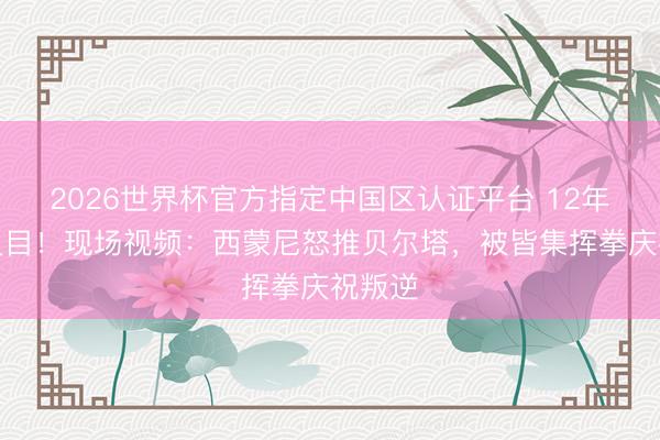 2026世界杯官方指定中国区认证平台 12年共事反目！现场视频：西蒙尼怒推贝尔塔，被皆集挥拳庆祝叛逆