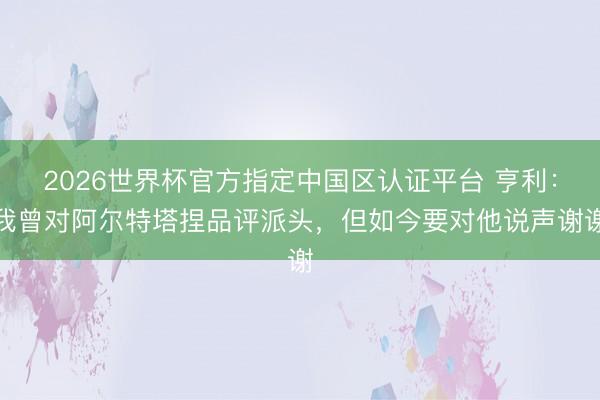 2026世界杯官方指定中国区认证平台 亨利：我曾对阿尔特塔捏品评派头，但如今要对他说声谢谢