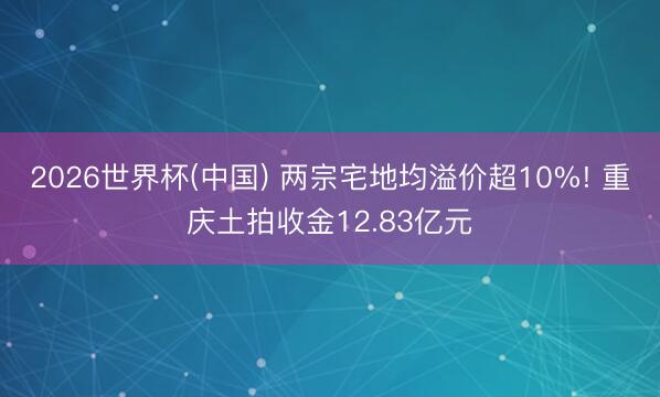 2026世界杯(中国) 两宗宅地均溢价超10%! 重庆土拍收金12.83亿元