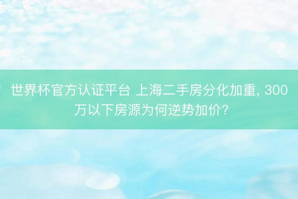 世界杯官方认证平台 上海二手房分化加重, 300 万以下房源为何逆势加价?