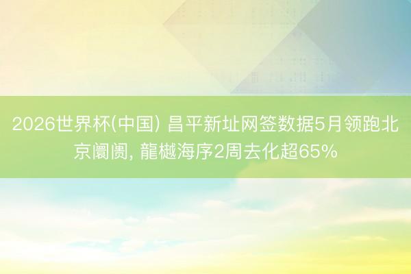 2026世界杯(中国) 昌平新址网签数据5月领跑北京阛阓， 龍樾海序2周去化超65%