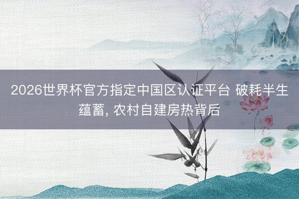 2026世界杯官方指定中国区认证平台 破耗半生蕴蓄， 农村自建房热背后