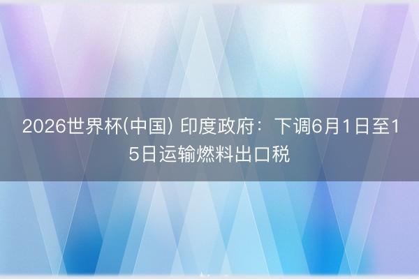 2026世界杯(中国) 印度政府：下调6月1日至15日运输燃料出口税