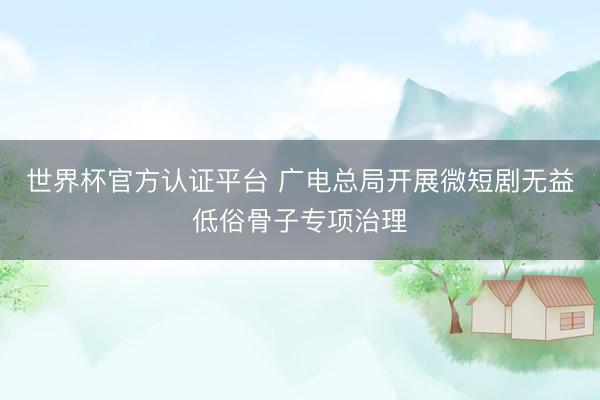 世界杯官方认证平台 广电总局开展微短剧无益低俗骨子专项治理