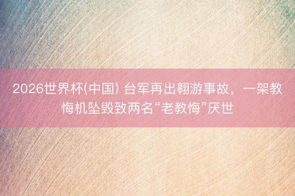 2026世界杯(中国) 台军再出翱游事故,一架教悔机坠毁致两名“老教悔”厌世